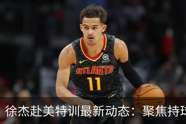徐杰赴美特训最新动态：聚焦持球与投篮，期待全面进攻蜕变！