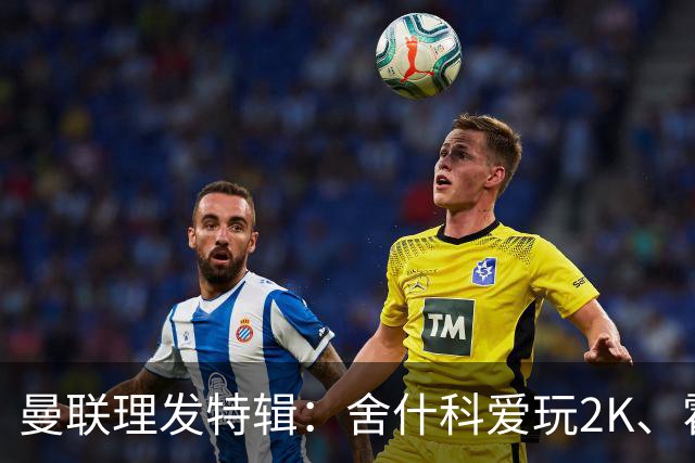 曼联理发特辑：舍什科爱玩2K、霍格沃兹 姆伯莫精通Apex、LOL