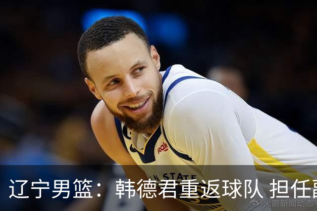 辽宁男篮：韩德君重返球队 担任副总经理兼领队