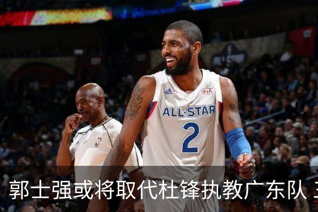 郭士强或将取代杜锋执教广东队 三位主力球员状态爆棚助中国男篮获胜