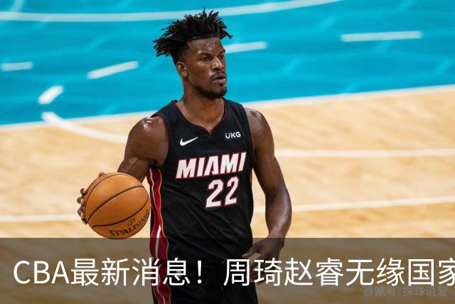 CBA最新消息！周琦赵睿无缘国家队，北卡大学接触林葳，辽宁签约2米11中锋